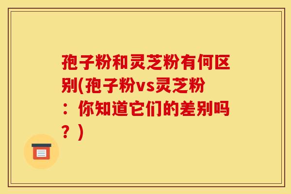 孢子粉和灵芝粉有何区别(孢子粉vs灵芝粉:你知道它们的差别吗?) 孢子粉和灵芝粉有何区别(孢子粉vs灵芝粉:你知道它们的差别吗?)
