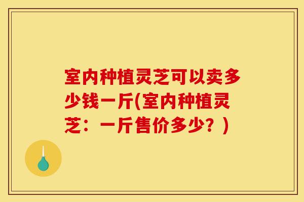 室内种植灵芝可以卖多少钱一斤(室内种植灵芝:一斤售价多少?) 室内种植灵芝可以卖多少钱一斤(室内种植灵芝:一斤售价多少?)