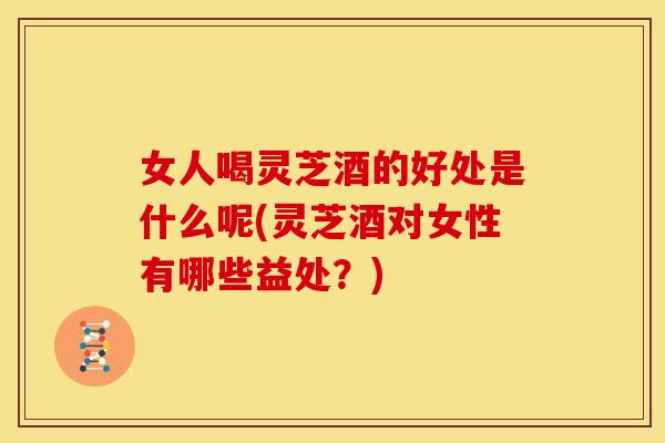 女人喝灵芝酒的好处是什么呢(灵芝酒对女性有哪些益处?) 女人喝灵芝酒的好处是什么呢(灵芝酒对女性有哪些益处?)