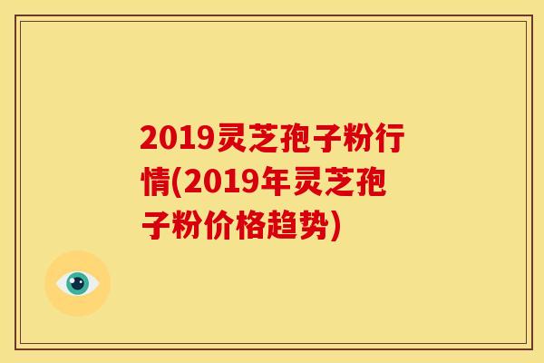 2019灵芝孢子粉行情(2019年灵芝孢子粉价格趋势) 2019灵芝孢子粉行情(2019年灵芝孢子粉价格趋势)