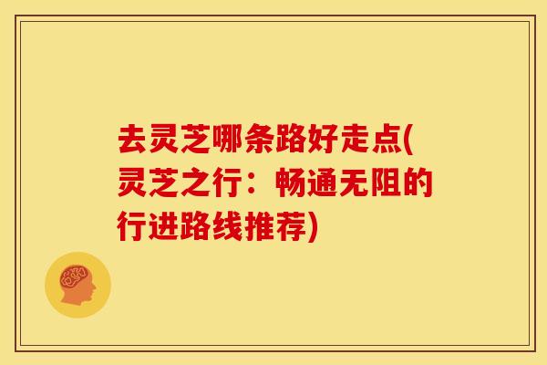 去灵芝哪条路好走点(灵芝之行:畅通无阻的行进路线推荐) 去灵芝哪条路好走点(灵芝之行:畅通无阻的行进路线推荐)
