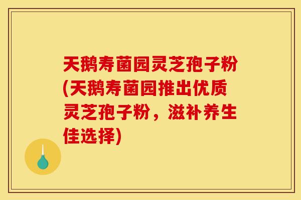 天鹅寿菌园灵芝孢子粉(天鹅寿菌园推出优质灵芝孢子粉，滋补养生佳选择)
