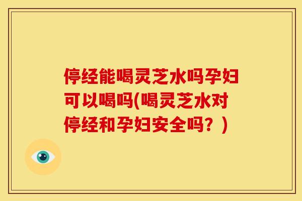 停经能喝灵芝水吗孕妇可以喝吗(喝灵芝水对停经和孕妇安全吗？)