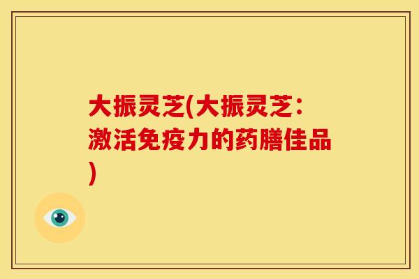 大振灵芝(大振灵芝：激活免疫力的药膳佳品)