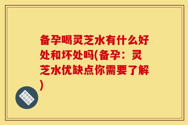 备孕喝灵芝水有什么好处和坏处吗(备孕:灵芝水优缺点你需要了解) 备孕喝灵芝水有什么好处和坏处吗(备孕:灵芝水优缺点你需要了解)