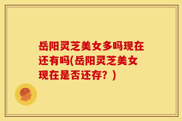 岳阳灵芝美女多吗现在还有吗(岳阳灵芝美女现在是否还存?) 岳阳灵芝美女多吗现在还有吗(岳阳灵芝美女现在是否还存?)
