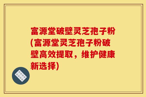 富源堂破壁灵芝孢子粉(富源堂灵芝孢子粉破壁高效提取,维护健康新选择) 富源堂破壁灵芝孢子粉(富源堂灵芝孢子粉破壁高效提取,维护健康新选择)