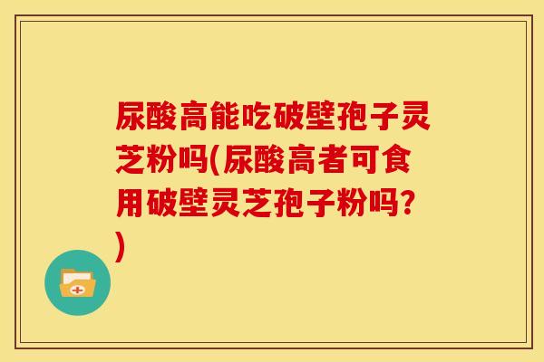 尿酸高能吃破壁孢子灵芝粉吗(尿酸高者可食用破壁灵芝孢子粉吗?) 尿酸高能吃破壁孢子灵芝粉吗(尿酸高者可食用破壁灵芝孢子粉吗?)