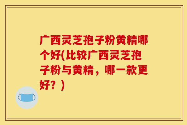 广西灵芝孢子粉黄精哪个好(比较广西灵芝孢子粉与黄精,哪一款更好?) 广西灵芝孢子粉黄精哪个好(比较广西灵芝孢子粉与黄精,哪一款更好?)