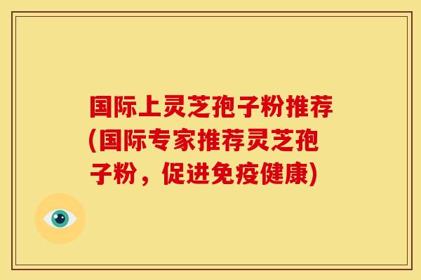 国际上灵芝孢子粉推荐(国际专家推荐灵芝孢子粉,促进免疫健康) 国际上灵芝孢子粉推荐(国际专家推荐灵芝孢子粉,促进免疫健康)