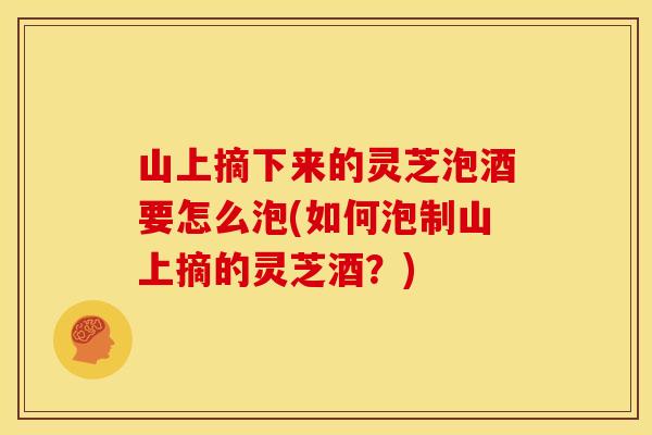 山上摘下来的灵芝泡酒要怎么泡(如何泡制山上摘的灵芝酒?) 山上摘下来的灵芝泡酒要怎么泡(如何泡制山上摘的灵芝酒?)