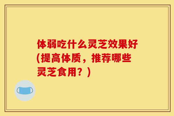 体弱吃什么灵芝效果好(提高体质,推荐哪些灵芝食用?) 体弱吃什么灵芝效果好(提高体质,推荐哪些灵芝食用?)