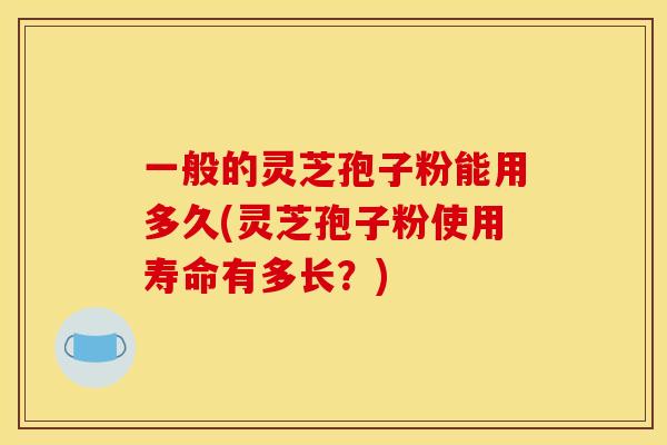 一般的灵芝孢子粉能用多久(灵芝孢子粉使用寿命有多长?) 一般的灵芝孢子粉能用多久(灵芝孢子粉使用寿命有多长?)
