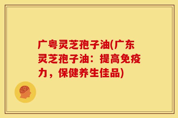 广粤灵芝孢子油(广东灵芝孢子油:提高免疫力,保健养生佳品) 广粤灵芝孢子油(广东灵芝孢子油:提高免疫力,保健养生佳品)