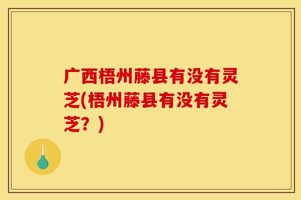 广西梧州藤县有没有灵芝(梧州藤县有没有灵芝?) 广西梧州藤县有没有灵芝(梧州藤县有没有灵芝?)