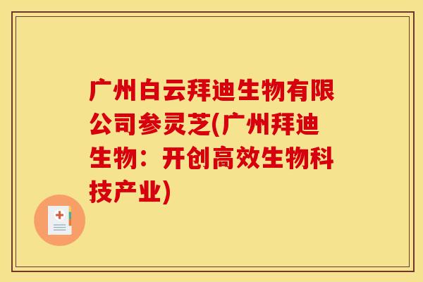 广州白云拜迪生物有限公司参灵芝(广州拜迪生物:开创高效生物科技产业) 广州白云拜迪生物有限公司参灵芝(广州拜迪生物:开创高效生物科技产业)