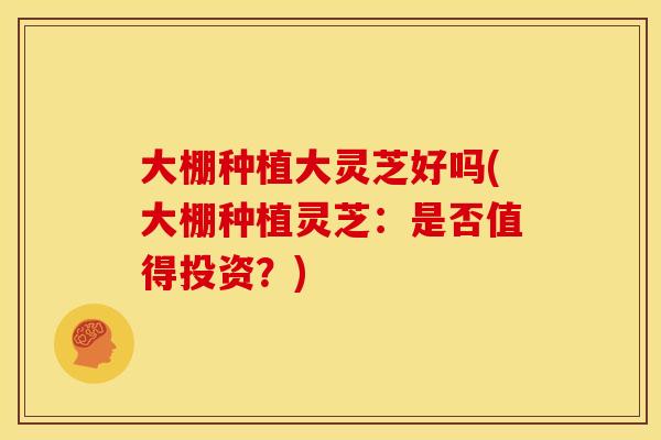 大棚种植大灵芝好吗(大棚种植灵芝:是否值得投资?) 大棚种植大灵芝好吗(大棚种植灵芝:是否值得投资?)
