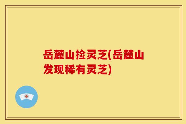 岳麓山捡灵芝(岳麓山发现稀有灵芝) 岳麓山捡灵芝(岳麓山发现稀有灵芝)