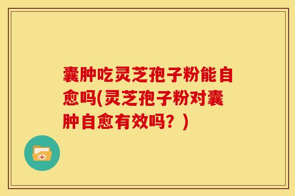 囊肿吃灵芝孢子粉能自愈吗(灵芝孢子粉对囊肿自愈有效吗？)