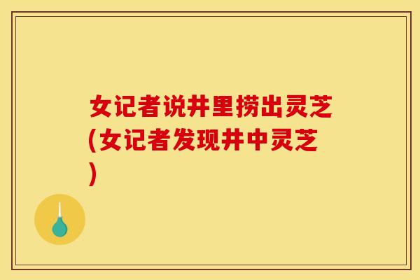 女记者说井里捞出灵芝(女记者发现井中灵芝) 女记者说井里捞出灵芝(女记者发现井中灵芝)