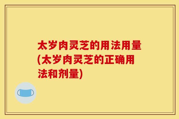 太岁肉灵芝的用法用量(太岁肉灵芝的正确用法和剂量) 太岁肉灵芝的用法用量(太岁肉灵芝的正确用法和剂量)