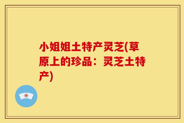 小姐姐土特产灵芝(草原上的珍品:灵芝土特产) 小姐姐土特产灵芝(草原上的珍品:灵芝土特产)