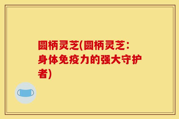 圆柄灵芝(圆柄灵芝:身体免疫力的强大守护者) 圆柄灵芝(圆柄灵芝:身体免疫力的强大守护者)