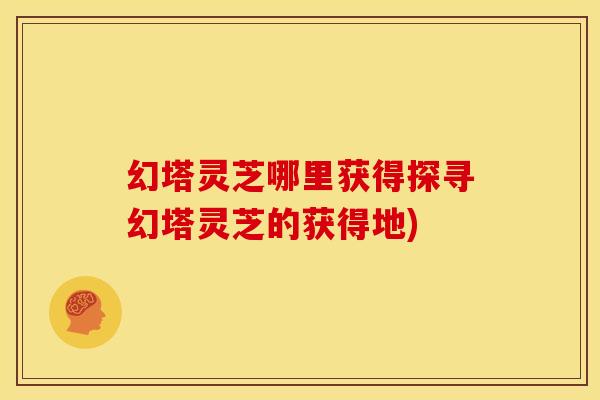 幻塔灵芝哪里获得探寻幻塔灵芝的获得地) 幻塔灵芝哪里获得探寻幻塔灵芝的获得地)