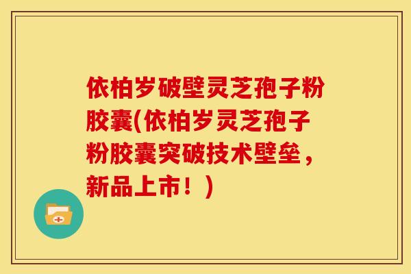 依柏岁破壁灵芝孢子粉胶囊(依柏岁灵芝孢子粉胶囊突破技术壁垒,新品上市!) 依柏岁破壁灵芝孢子粉胶囊(依柏岁灵芝孢子粉胶囊突破技术壁垒,新品上市!)