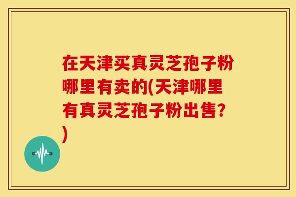 在天津买真灵芝孢子粉哪里有卖的(天津哪里有真灵芝孢子粉出售？)