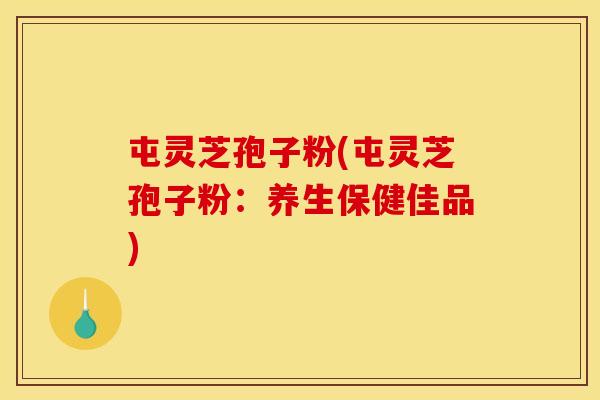 屯灵芝孢子粉(屯灵芝孢子粉:养生保健佳品) 屯灵芝孢子粉(屯灵芝孢子粉:养生保健佳品)