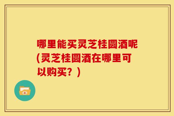哪里能买灵芝桂圆酒呢(灵芝桂圆酒在哪里可以购买?) 哪里能买灵芝桂圆酒呢(灵芝桂圆酒在哪里可以购买?)