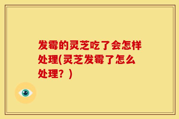 发霉的灵芝吃了会怎样处理(灵芝发霉了怎么处理?) 发霉的灵芝吃了会怎样处理(灵芝发霉了怎么处理?)