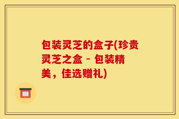 包装灵芝的盒子(珍贵灵芝之盒 - 包装精美,佳选赠礼) 包装灵芝的盒子(珍贵灵芝之盒 - 包装精美,佳选赠礼)