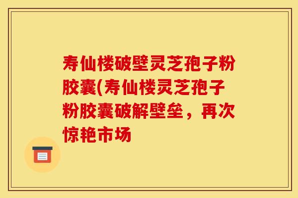 寿仙楼破壁灵芝孢子粉胶囊(寿仙楼灵芝孢子粉胶囊破解壁垒,再次惊艳市场 寿仙楼破壁灵芝孢子粉胶囊(寿仙楼灵芝孢子粉胶囊破解壁垒,再次惊艳市场
