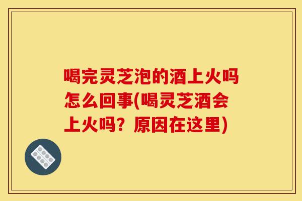 喝完灵芝泡的酒上火吗怎么回事(喝灵芝酒会上火吗?原因在这里) 喝完灵芝泡的酒上火吗怎么回事(喝灵芝酒会上火吗?原因在这里)