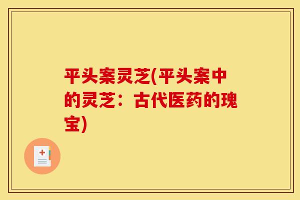 平头案灵芝(平头案中的灵芝:古代医药的瑰宝) 平头案灵芝(平头案中的灵芝:古代医药的瑰宝)