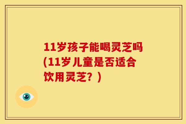 11岁孩子能喝灵芝吗(11岁儿童是否适合饮用灵芝？)