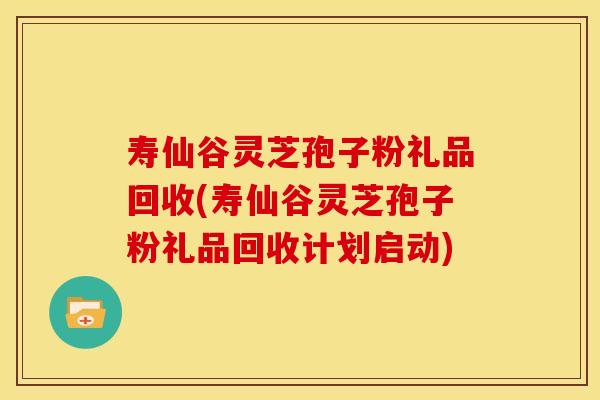 寿仙谷灵芝孢子粉礼品回收(寿仙谷灵芝孢子粉礼品回收计划启动) 寿仙谷灵芝孢子粉礼品回收(寿仙谷灵芝孢子粉礼品回收计划启动)