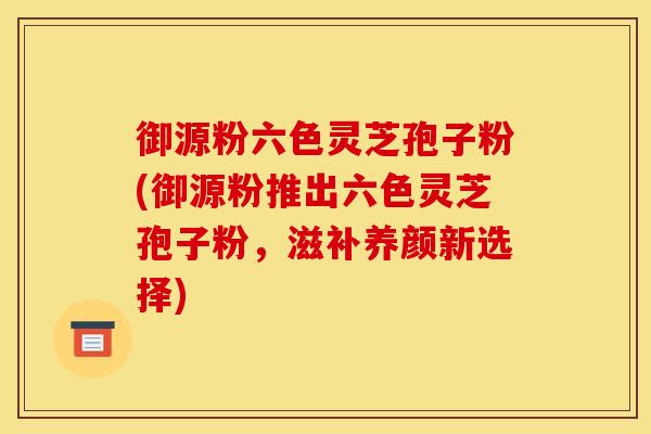 御源粉六色灵芝孢子粉(御源粉推出六色灵芝孢子粉,滋补养颜新选择) 御源粉六色灵芝孢子粉(御源粉推出六色灵芝孢子粉,滋补养颜新选择)