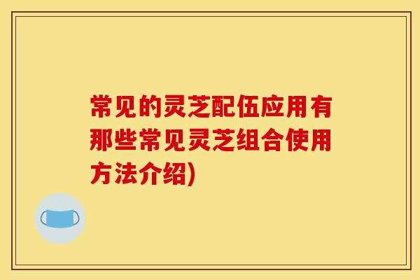 常见的灵芝配伍应用有那些常见灵芝组合使用方法介绍)