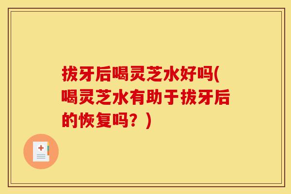 拔牙后喝灵芝水好吗(喝灵芝水有助于拔牙后的恢复吗?) 拔牙后喝灵芝水好吗(喝灵芝水有助于拔牙后的恢复吗?)
