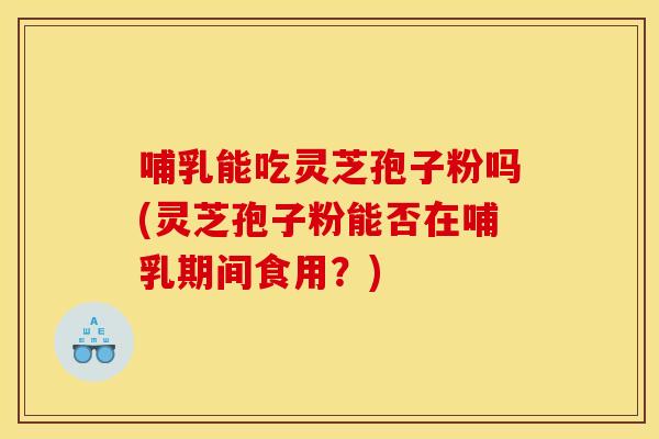 哺乳能吃灵芝孢子粉吗(灵芝孢子粉能否在哺乳期间食用？)