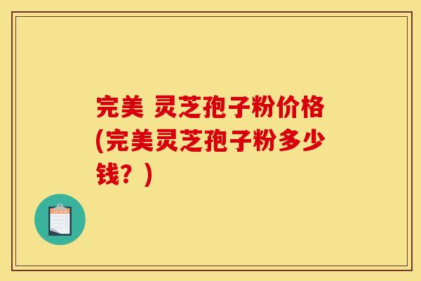 完美 灵芝孢子粉价格(完美灵芝孢子粉多少钱?) 完美 灵芝孢子粉价格(完美灵芝孢子粉多少钱?)