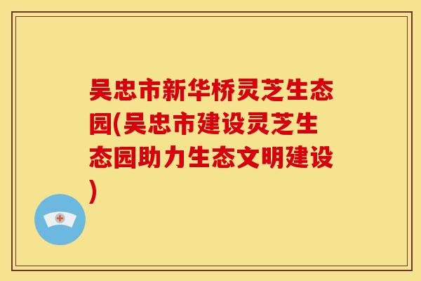 吴忠市新华桥灵芝生态园(吴忠市建设灵芝生态园助力生态文明建设) 吴忠市新华桥灵芝生态园(吴忠市建设灵芝生态园助力生态文明建设)
