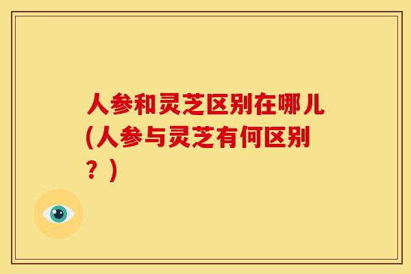 人参和灵芝区别在哪儿(人参与灵芝有何区别?) 人参和灵芝区别在哪儿(人参与灵芝有何区别?)