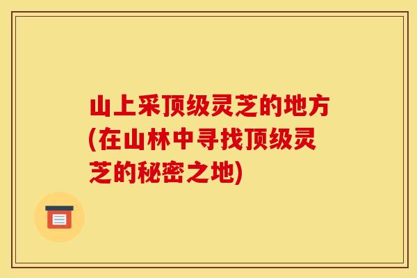 山上采灵芝的地方(在山林中寻找灵芝的秘密之地) 山上采灵芝的地方(在山林中寻找灵芝的秘密之地)