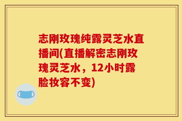 志刚玫瑰纯露灵芝水直播间(直播解密志刚玫瑰灵芝水,12小时露脸妆容不变) 志刚玫瑰纯露灵芝水直播间(直播解密志刚玫瑰灵芝水,12小时露脸妆容不变)