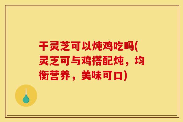 干灵芝可以炖鸡吃吗(灵芝可与鸡搭配炖，均衡营养，美味可口)