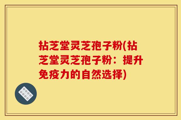 拈芝堂灵芝孢子粉(拈芝堂灵芝孢子粉：提升免疫力的自然选择)